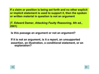 If a claim or position is being set forth and no other explicit or implicit statement is used to support it, then the spoken or written material in question is not an argument  (T. Edward Damer,  Attacking Faulty   Reasoning , 4th ed., 2001)   Is this passage an argument or not an argument?  If it is not an argument, is it a report, an unsupported  assertion, an illustration, a conditional statement, or an explanation? 