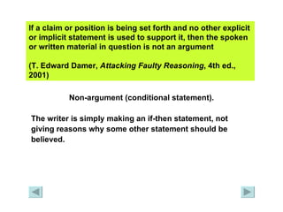 If a claim or position is being set forth and no other explicit or implicit statement is used to support it, then the spoken or written material in question is not an argument  (T. Edward Damer,  Attacking Faulty   Reasoning , 4th ed., 2001)   Non-argument (conditional statement). The writer is simply making an if-then statement, not  giving reasons why some other statement should be  believed. 