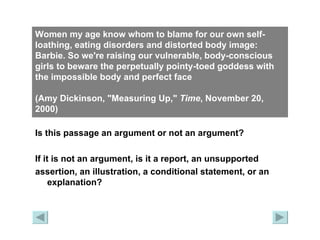 Women my age know whom to blame for our own self-loathing, eating disorders and distorted body image: Barbie. So we're raising our vulnerable, body-conscious girls to beware the perpetually pointy-toed goddess with the impossible body and perfect face  (Amy Dickinson, "Measuring Up,"  Time , November 20, 2000)   Is this passage an argument or not an argument? If it is not an argument, is it a report, an unsupported  assertion, an illustration, a conditional statement, or an explanation? 