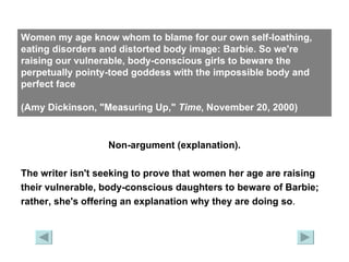 Women my age know whom to blame for our own self-loathing, eating disorders and distorted body image: Barbie. So we're raising our vulnerable, body-conscious girls to beware the perpetually pointy-toed goddess with the impossible body and perfect face  (Amy Dickinson, "Measuring Up,"  Time , November 20, 2000) Non-argument (explanation). The writer isn't seeking to prove that women her age are raising their vulnerable, body-conscious daughters to beware of Barbie;  rather, she's offering an explanation why they are doing so . 