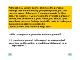 Although you usually cannot eliminate the personal feelings that are influencing your perceptions, you can become aware of them and try to compensate for their bias. For instance, if you are asked to evaluate a group of people, one of whom is a good friend, you should try to keep these personal feelings in mind in order to make your evaluation as accurate as possible  (John Chaffee,  The Thinker's Way , 1998)   Is this passage an argument or not an argument?  If it is not an argument, is it a report, an unsupported  assertion, an illustration, a conditional statement, or an explanation? 