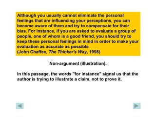 Although you usually cannot eliminate the personal feelings that are influencing your perceptions, you can become aware of them and try to compensate for their bias. For instance, if you are asked to evaluate a group of people, one of whom is a good friend, you should try to keep these personal feelings in mind in order to make your evaluation as accurate as possible  (John Chaffee,  The Thinker's Way , 1998) Non-argument (illustration). In this passage, the words "for instance" signal us that the author is trying to illustrate a claim, not to prove it. 