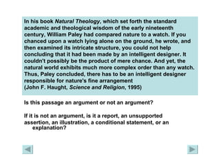 In his book  Natural Theology , which set forth the standard academic and theological wisdom of the early nineteenth century, William Paley had compared nature to a watch. If you chanced upon a watch lying alone on the ground, he wrote, and then examined its intricate structure, you could not help concluding that it had been made by an intelligent designer. It couldn't possibly be the product of mere chance. And yet, the natural world exhibits much more complex order than any watch. Thus, Paley concluded, there has to be an intelligent designer responsible for nature's fine arrangement  (John F. Haught,  Science and Religion , 1995) Is this passage an argument or not an argument?  If it is not an argument, is it a report, an unsupported  assertion, an illustration, a conditional statement, or an explanation? 