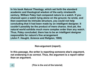 In his book  Natural Theology , which set forth the standard academic and theological wisdom of the early nineteenth century, William Paley had compared nature to a watch. If you chanced upon a watch lying alone on the ground, he wrote, and then examined its intricate structure, you could not help concluding that it had been made by an intelligent designer. It couldn't possibly be the product of mere chance. And yet, the natural world exhibits much more complex order than any watch. Thus, Paley concluded, there has to be an intelligent designer responsible for nature's fine arrangement  (John F. Haught,  Science and Religion , 1995) [ This is the end of the tutorial ] X Non-argument (report). In this passage, the writer is reporting someone else's argument, not endorsing it as correct. Thus, the argument is a report rather than an argument. 