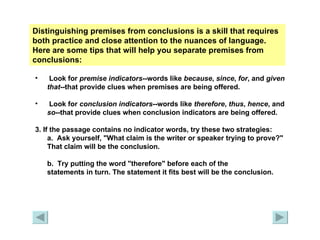 Distinguishing premises from conclusions is a skill that requires both practice and close attention to the nuances of language. Here are some tips that will help you separate premises from conclusions:   Look for  premise indicators --words like  because ,  since ,  for , and  given that --that provide clues when premises are being offered. Look for  conclusion indicators --words like  therefore ,  thus ,  hence , and  so --that provide clues when conclusion indicators are being offered. 3. If the passage contains no indicator words, try these two strategies: a.  Ask yourself, "What claim is the writer or speaker trying to prove?" That claim will be the conclusion. b.  Try putting the word "therefore" before each of the  statements in turn. The statement it fits best will be the conclusion. 