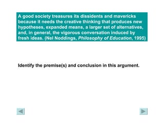 A good society treasures its dissidents and mavericks because it needs the creative thinking that produces new hypotheses, expanded means, a larger set of alternatives, and, in general, the vigorous conversation induced by fresh ideas. (Nel Noddings,  Philosophy of Education , 1995)   Identify the premise(s) and conclusion in this argument. 