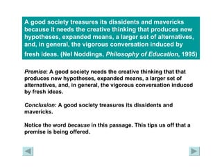 A good society treasures its dissidents and mavericks because it needs the creative thinking that produces new hypotheses, expanded means, a larger set of alternatives, and, in general, the vigorous conversation induced by fresh ideas. (Nel Noddings,  Philosophy of Education , 1995)   Premise : A good society needs the creative thinking that that produces new hypotheses, expanded means, a larger set of alternatives, and, in general, the vigorous conversation induced by fresh ideas. Conclusion : A good society treasures its dissidents and mavericks. Notice the word  because  in this passage. This tips us off that a premise is being offered. 