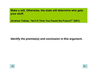 Make a will. Otherwise, the state will determine who gets your stuff.  (Andrew Tobias, "Isn't It Time You Faced the Future?" 2001)   Identify the premise(s) and conclusion in this argument. 