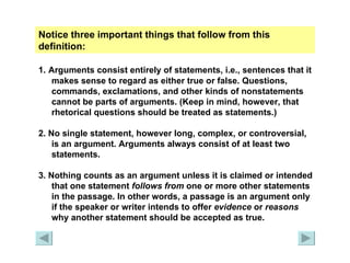 Notice three important things that follow from this definition: 1.   Arguments consist entirely of statements, i.e., sentences that it makes sense to regard as either true or false. Questions, commands, exclamations, and other kinds of nonstatements cannot be parts of arguments. (Keep in mind, however, that rhetorical questions should be treated as statements.) 2. No single statement, however long, complex, or controversial, is an argument. Arguments always consist of at least two statements. 3. Nothing counts as an argument unless it is claimed or intended that one statement  follows   from  one or more other statements in the passage. In other words, a passage is an argument only if the speaker or writer intends to offer  evidence  or  reasons  why another statement should be accepted as true. 