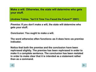 Make a will. Otherwise, the state will determine who gets your stuff.  (Andrew Tobias, "Isn't It Time You Faced the Future?" 2001)   Premise : If you don't make a will, the state will determine who gets your stuff. Conclusion : You ought to make a will. The word  otherwise  often functions--as it does here--as premise indicator. Notice that both the premise and the conclusion have been rephrased slightly. The premise has been rephrased in order to make it a complete sentence. The conclusion has been restated in order to make clear that it is intended as a statement rather than as a command. 