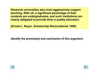 Research universities also must aggressively support teaching. After all, a significant percentage of their students are undergraduates, and such institutions are clearly obligated to provide them a quality education.  (Ernest L. Boyer,  Scholarship Reconsidered , 1990) Identify the premise(s) and conclusion of this argument. 