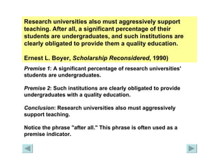 Research universities also must aggressively support teaching. After all, a significant percentage of their students are undergraduates, and such institutions are clearly obligated to provide them a quality education.  Ernest L. Boyer,  Scholarship Reconsidered , 1990) Premise 1 : A significant percentage of research universities' students are undergraduates. Premise 2 : Such institutions are clearly obligated to provide undergraduates with a quality education. Conclusion : Research universities also must aggressively support teaching. Notice the phrase "after all." This phrase is often used as a premise indicator. 