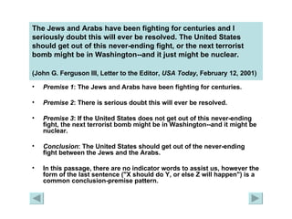 The Jews and Arabs have been fighting for centuries and I seriously doubt this will ever be resolved. The United States should get out of this never-ending fight, or the next terrorist bomb might be in Washington--and it just might be nuclear.  (John G. Ferguson III, Letter to the Editor,  USA Today , February 12, 2001)   Premise 1 : The Jews and Arabs have been fighting for centuries. Premise 2 : There is serious doubt this will ever be resolved. Premise 3 : If the United States does not get out of this never-ending fight, the next terrorist bomb might be in Washington--and it might be nuclear. Conclusion : The United States should get out of the never-ending fight between the Jews and the Arabs. In this passage, there are no indicator words to assist us, however the form of the last sentence ("X should do Y, or else Z will happen") is a common conclusion-premise pattern. 