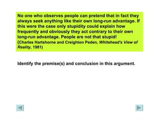 No one who observes people can pretend that in fact they always seek anything like their own long-run advantage. If this were the case only stupidity could explain how frequently and obviously they act contrary to their own long-run advantage. People are not that stupid!  ( Charles Hartshorne and Creighton Peden,  Whitehead's View of Reality , 1981)   Identify the premise(s) and conclusion in this argument. 