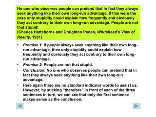 No one who observes people can pretend that in fact they always seek anything like their own long-run advantage. If this were the case only stupidity could explain how frequently and obviously they act contrary to their own long-run advantage. People are not that stupid!  (Charles Hartshorne and Creighton Peden,  Whitehead's View of Reality , 1981)   Premise 1 : If people always seek anything like their own long-run advantage, then only stupidity could explain how frequently and obviously they act contrary to their own long-run advantage. Premise 2 : People are not that stupid. Conclusion : No one who observes people can pretend that in fact they always seek anything like their own long-run advantage. Here again there are no standard indicator words to assist us. However, by sticking "therefore" in front of each of the three sentences in turn, we can see that only the first sentence makes sense as the conclusion. 
