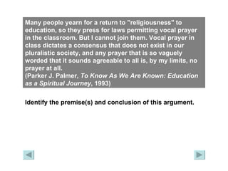Many people yearn for a return to "religiousness" to education, so they press for laws permitting vocal prayer in the classroom. But I cannot join them. Vocal prayer in class dictates a consensus that does not exist in our pluralistic society, and any prayer that is so vaguely worded that it sounds agreeable to all is, by my limits, no prayer at all.  (Parker J. Palmer,  To Know As We Are Known: Education as a Spiritual   Journey , 1993) Identify the premise(s) and conclusion of this argument. 