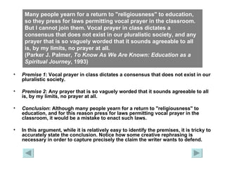 Many people yearn for a return to "religiousness" to education, so they press for laws permitting vocal prayer in the classroom. But I cannot join them. Vocal prayer in class dictates a consensus that does not exist in our pluralistic society, and any prayer that is so vaguely worded that it sounds agreeable to all is, by my limits, no prayer at all.  (Parker J. Palmer,  To Know As We Are Known: Education as a Spiritual   Journey , 1993) Premise 1 : Vocal prayer in class dictates a consensus that does not exist in our pluralistic society. Premise 2 : Any prayer that is so vaguely worded that it sounds agreeable to all is, by my limits, no prayer at all. Conclusion : Although many people yearn for a return to "religiousness" to education, and for this reason press for laws permitting vocal prayer in the classroom, it would be a mistake to enact such laws. In this argument, while it is relatively easy to identify the premises, it is tricky to accurately state the conclusion. Notice how some creative rephrasing is necessary in order to capture precisely the claim the writer wants to defend. 