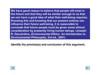 We have good reason to believe that people will exist in the future and that they will be similar enough to us that we can have a good idea of what their well-being requires. Knowing this and knowing that our present actions can influence their future well-being, it is reasonable to conclude that future people must be given some ethical consideration by presently living human beings. (Joseph R. DesJardins,  Environmental Ethics: An Introduction to Environmental   Philosophy , 3rd ed., 2001 )   Identify the premise(s) and conclusion of this argument. 