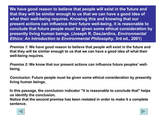 We have good reason to believe that people will exist in the future and that they will be similar enough to us that we can have a good idea of what their well-being requires. Knowing this and knowing that our present actions can influence their future well-being, it is reasonable to conclude that future people must be given some ethical consideration by presently living human beings. (Joseph R. DesJardins,  Environmental Ethics: An Introduction to Environmental   Philosophy , 3rd ed., 2001)   Premise 1 : We have good reason to believe that people will exist in the future and that they will be similar enough to us that we can have a good idea of what their well-being requires. Premise 2:  We know that our present actions can influence future peoples' well-being. Conclusion : Future people must be given some ethical consideration by presently living human beings. In this passage, the conclusion indicator "it is reasonable to conclude that" helps us identify the conclusion. Notice that the second premise has been restated in order to make it a complete sentence. 