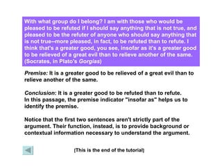 With what group do I belong? I am with those who would be pleased to be refuted if I should say anything that is not true, and pleased to be the refuter of anyone who should say anything that is not true--more pleased, in fact, to be refuted than to refute. I think that's a greater good, you see, insofar as it's a greater good to be relieved of a great evil than to relieve another of the same. (Socrates, in Plato's  Gorgias )   [ This is the end of the tutorial ] X Premise:  It is a greater good to be relieved of a great evil than to relieve another of the same. Conclusion : It is a greater good to be refuted than to refute. In this passage, the premise indicator "insofar as" helps us to identify the premise. Notice that the first two sentences aren't strictly part of the argument. Their function, instead, is to provide background or contextual information necessary to understand the argument. 