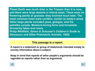 Planet Earth was much drier in the Triassic than it is now, and there were large deserts in inland areas. There were no flowering plants or grasses--they evolved much later. The most common trees were conifers, similar to today's pines. Other large plants included yews, ginkgos, and the palmlike cycads. Moisture-loving ferns and horsetails thrived by lakes and rivers.  Philip Whitfield,  Simon & Schuster's Children's Guide to Dinosaurs and Other Prehistoric   Animals , 1992)   This passage is a report. A report is a statement or group of statements intended simply to convey information about a subject. Keep in mind that reports of other people's arguments should be regarded as reports rather than as arguments. 