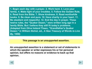 1. Begin each day with a prayer. 2. Work hard. 3. Love your family. 4. Make light of your troubles. 5. Follow the Golden Rule. 6. Read from the Bible. 7. Show kindness. 8. Read worthwhile books. 9. Be clean and pure. 10. Have charity in your heart. 11. Be obedient and respectful. 12. End the day in prayer. These twelve rules, the "Quaker Dozen," were written long ago in a family Bible. But I believe they still fit today's problems.  (Adapted from Olive Ireland Theen, "Grandfather's Quaker Dozen," in William Nichol, ed.,  A New Treasury of Words to Live By , 1959)   This passage is an unsupported assertion. An unsupported assertion is a statement or set of statements in which the speaker or writer expresses his or her personal opinion, but offers no reasons or evidence to back up that opinion. 