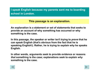 I speak English because my parents sent me to boarding school in London.   This passage is an explanation. An explanation is a statement or set of statements that seeks to provide an account of why something has occurred or why something is the case. In this passage, the speaker or writer isn't trying to  prove  that he can speak English (that's obvious from the fact that he is speaking English!). Rather, he is trying to  explain why  he speaks English. In other words, arguments seek to provide evidence or reasons  that  something is the case; explanations seek to explain  why  something is the case. 