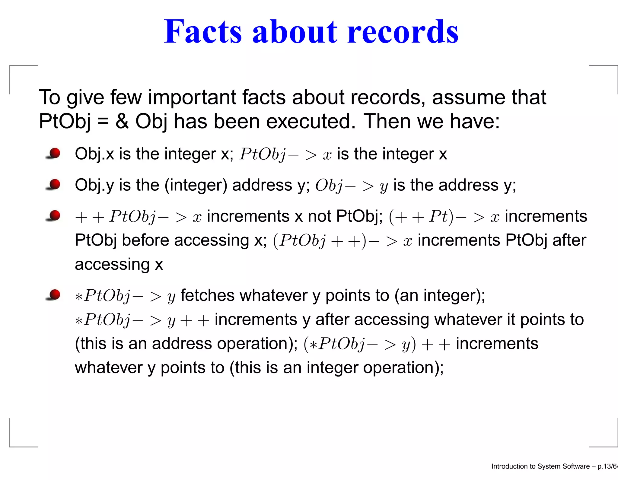 Facts about records To give few important facts about records, assume that PtObj = & Obj has been executed. Then we have: Obj.x is the integer x; P tObj− > x is the integer x Obj.y is the (integer) address y; Obj− > y is the address y; + + P tObj− > x increments x not PtObj; (+ + P t)− > x increments PtObj before accessing x; (P tObj + +)− > x increments PtObj after accessing x ∗P tObj− > y fetches whatever y points to (an integer); ∗P tObj− > y + + increments y after accessing whatever it points to (this is an address operation); (∗P tObj− > y) + + increments whatever y points to (this is an integer operation); Introduction to System Software – p.13/64 