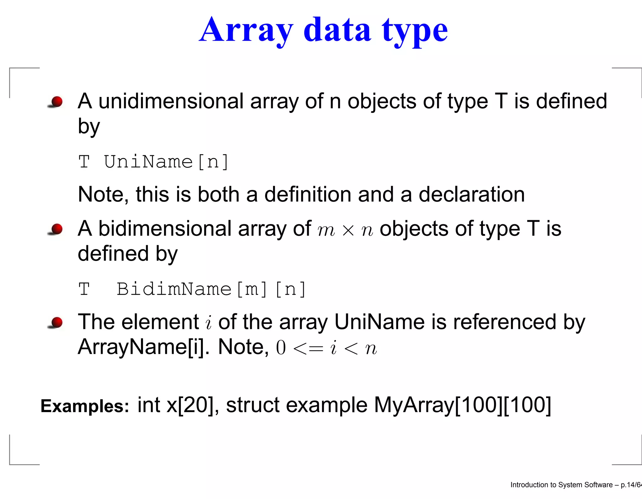 Array data type A unidimensional array of n objects of type T is deﬁned by T UniName[n] Note, this is both a deﬁnition and a declaration A bidimensional array of m × n objects of type T is deﬁned by T BidimName[m][n] The element i of the array UniName is referenced by ArrayName[i]. Note, 0 <= i < n Examples: int x[20], struct example MyArray[100][100] Introduction to System Software – p.14/64 