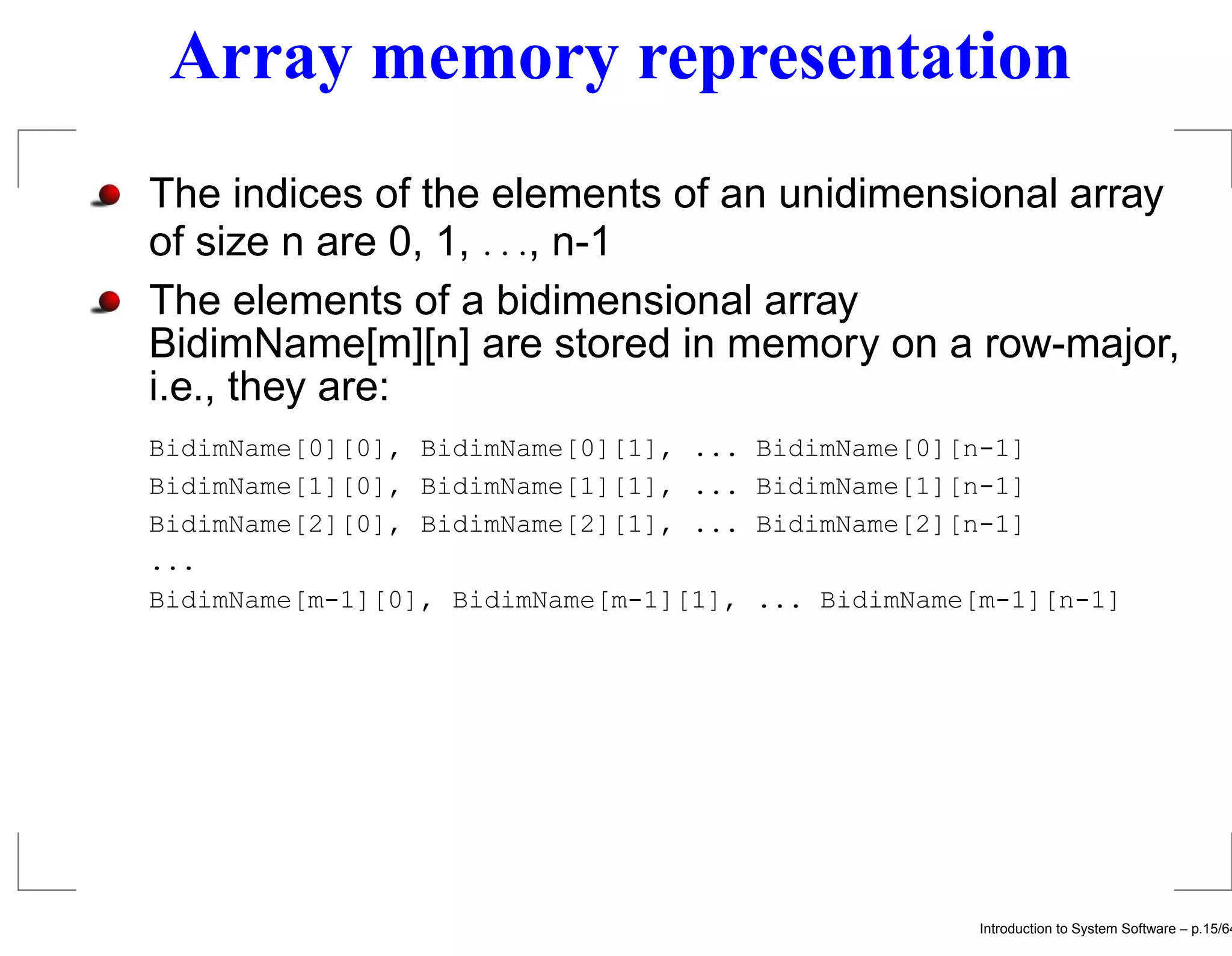 Array memory representation The indices of the elements of an unidimensional array of size n are 0, 1, . . ., n-1 The elements of a bidimensional array BidimName[m][n] are stored in memory on a row-major, i.e., they are: BidimName[0][0], BidimName[0][1], ... BidimName[0][n-1] BidimName[1][0], BidimName[1][1], ... BidimName[1][n-1] BidimName[2][0], BidimName[2][1], ... BidimName[2][n-1] ... BidimName[m-1][0], BidimName[m-1][1], ... BidimName[m-1][n-1] Introduction to System Software – p.15/64 