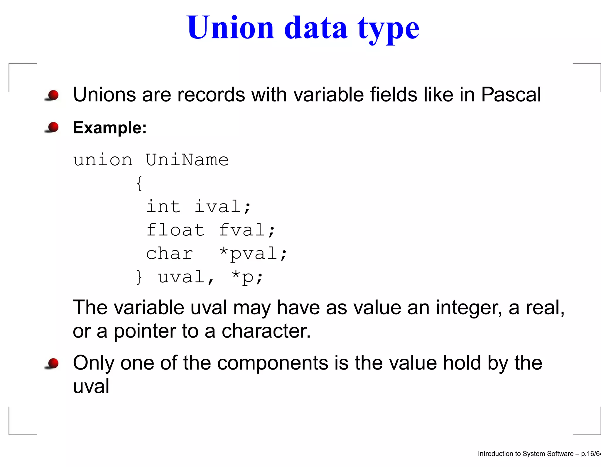 Union data type Unions are records with variable ﬁelds like in Pascal Example: union UniName { int ival; float fval; char *pval; } uval, *p; The variable uval may have as value an integer, a real, or a pointer to a character. Only one of the components is the value hold by the uval Introduction to System Software – p.16/64 