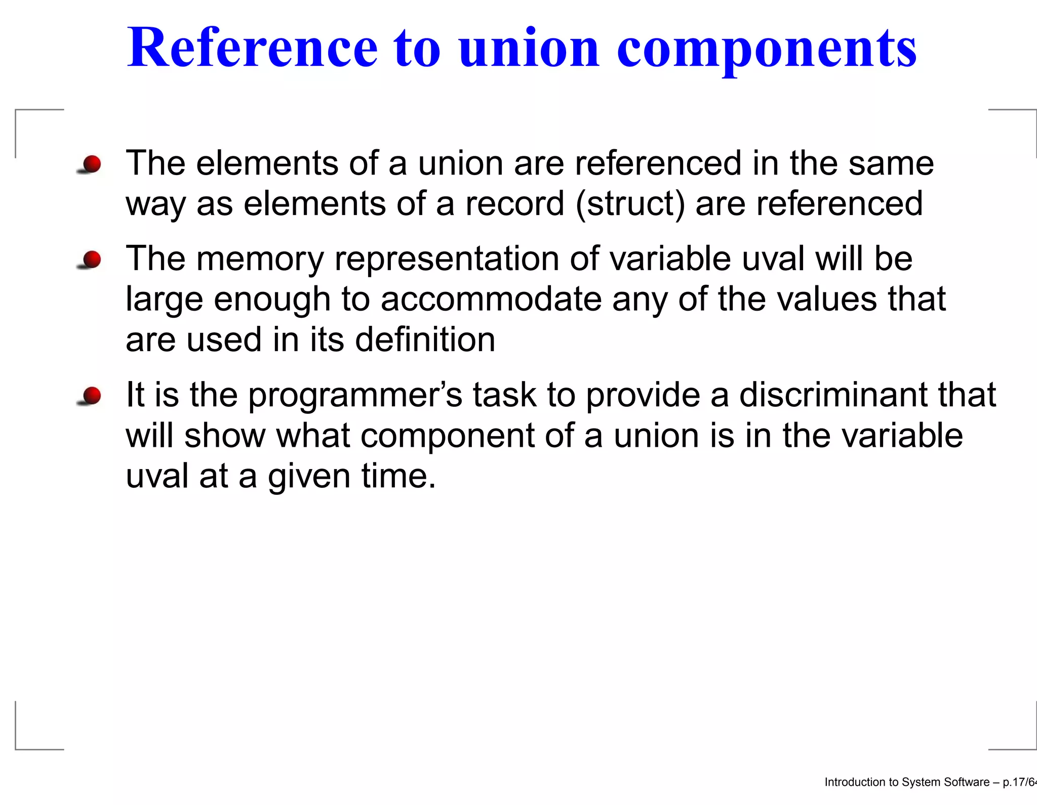 Reference to union components The elements of a union are referenced in the same way as elements of a record (struct) are referenced The memory representation of variable uval will be large enough to accommodate any of the values that are used in its deﬁnition It is the programmer’s task to provide a discriminant that will show what component of a union is in the variable uval at a given time. Introduction to System Software – p.17/64 
