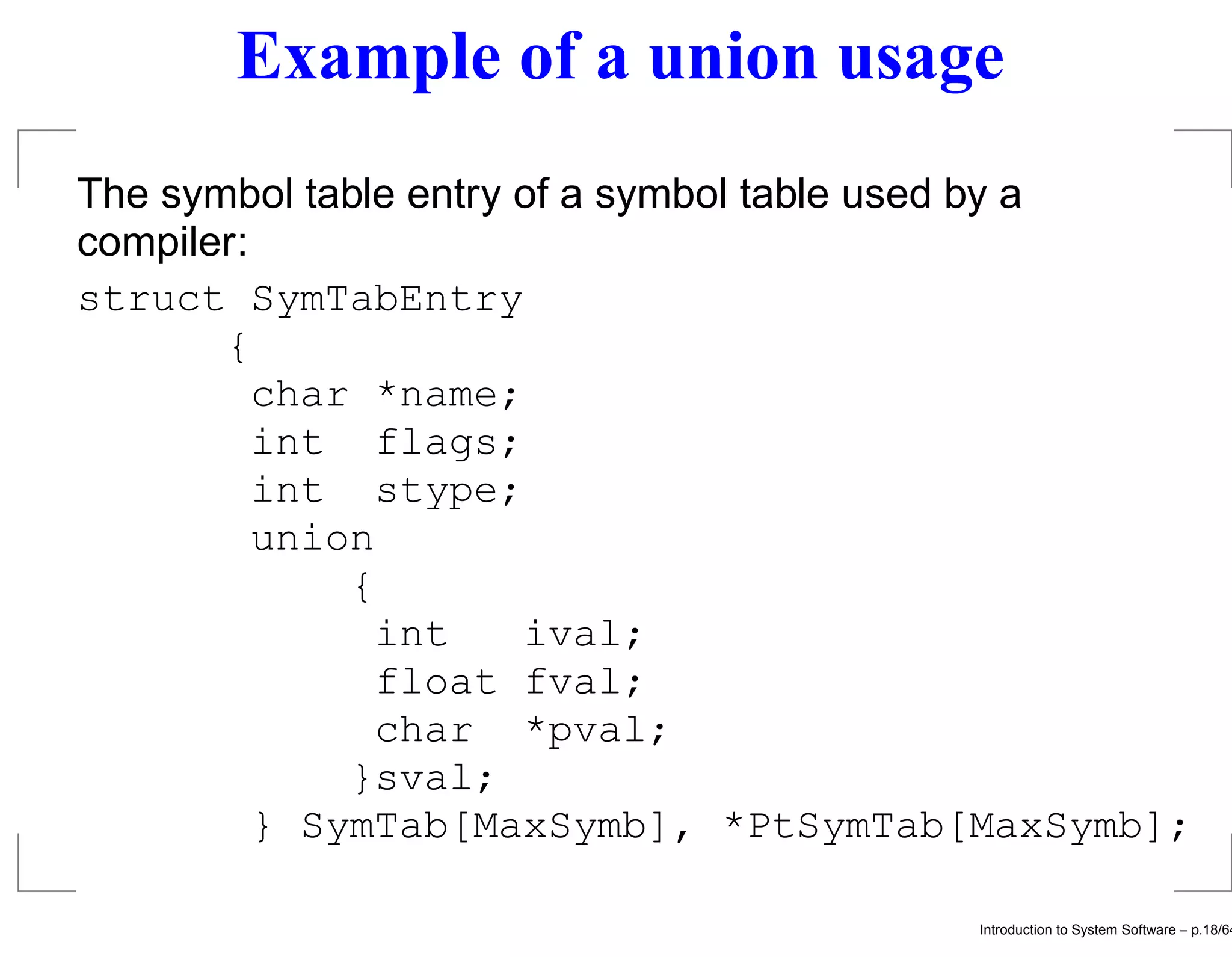 Example of a union usage The symbol table entry of a symbol table used by a compiler: struct SymTabEntry { char *name; int flags; int stype; union { int ival; float fval; char *pval; }sval; } SymTab[MaxSymb], *PtSymTab[MaxSymb]; Introduction to System Software – p.18/64 