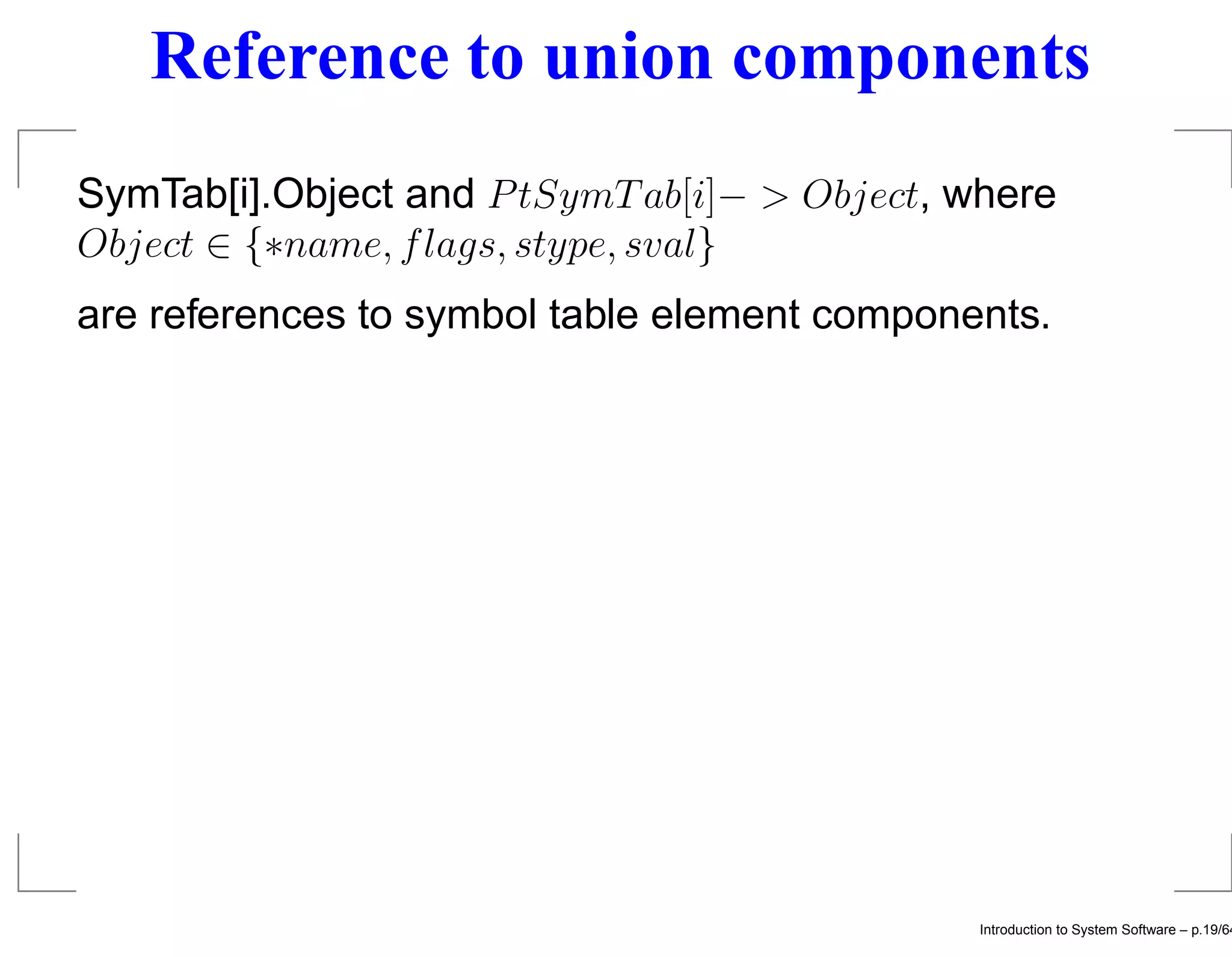 Reference to union components SymTab[i].Object and P tSymT ab[i]− > Object, where Object ∈ {∗name, f lags, stype, sval} are references to symbol table element components. Introduction to System Software – p.19/64 