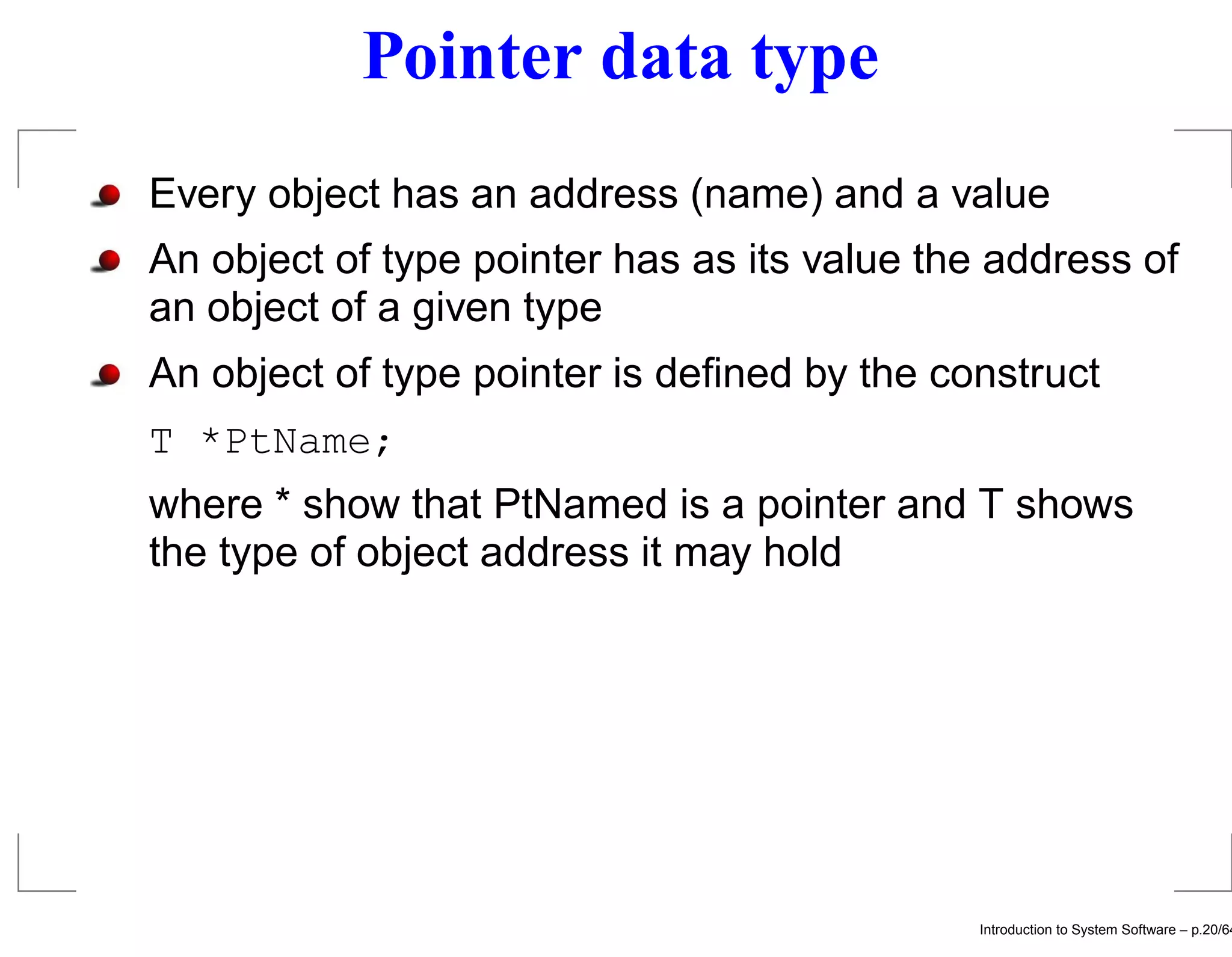 Pointer data type Every object has an address (name) and a value An object of type pointer has as its value the address of an object of a given type An object of type pointer is deﬁned by the construct T *PtName; where * show that PtNamed is a pointer and T shows the type of object address it may hold Introduction to System Software – p.20/64 