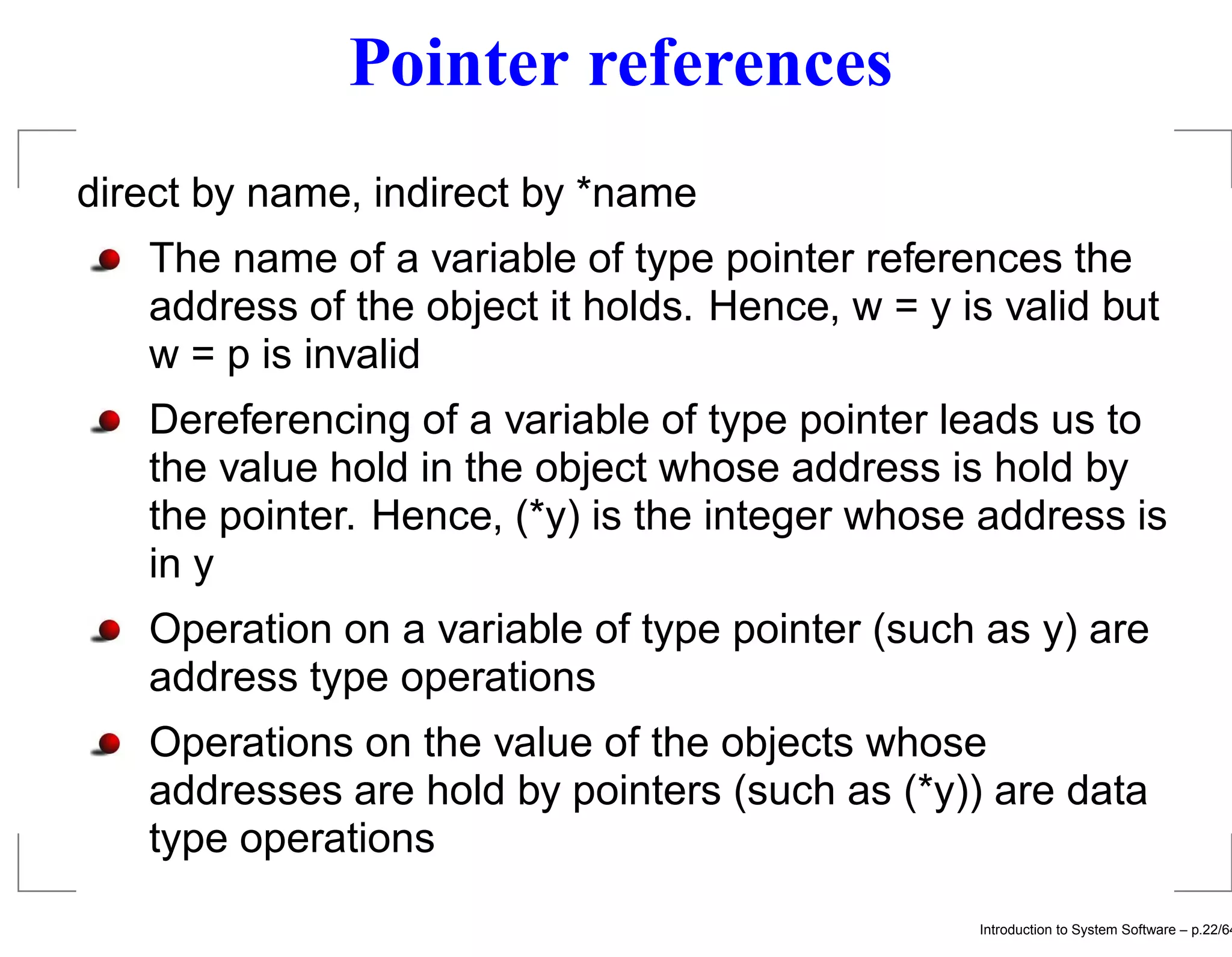 Pointer references direct by name, indirect by *name The name of a variable of type pointer references the address of the object it holds. Hence, w = y is valid but w = p is invalid Dereferencing of a variable of type pointer leads us to the value hold in the object whose address is hold by the pointer. Hence, (*y) is the integer whose address is in y Operation on a variable of type pointer (such as y) are address type operations Operations on the value of the objects whose addresses are hold by pointers (such as (*y)) are data type operations Introduction to System Software – p.22/64 