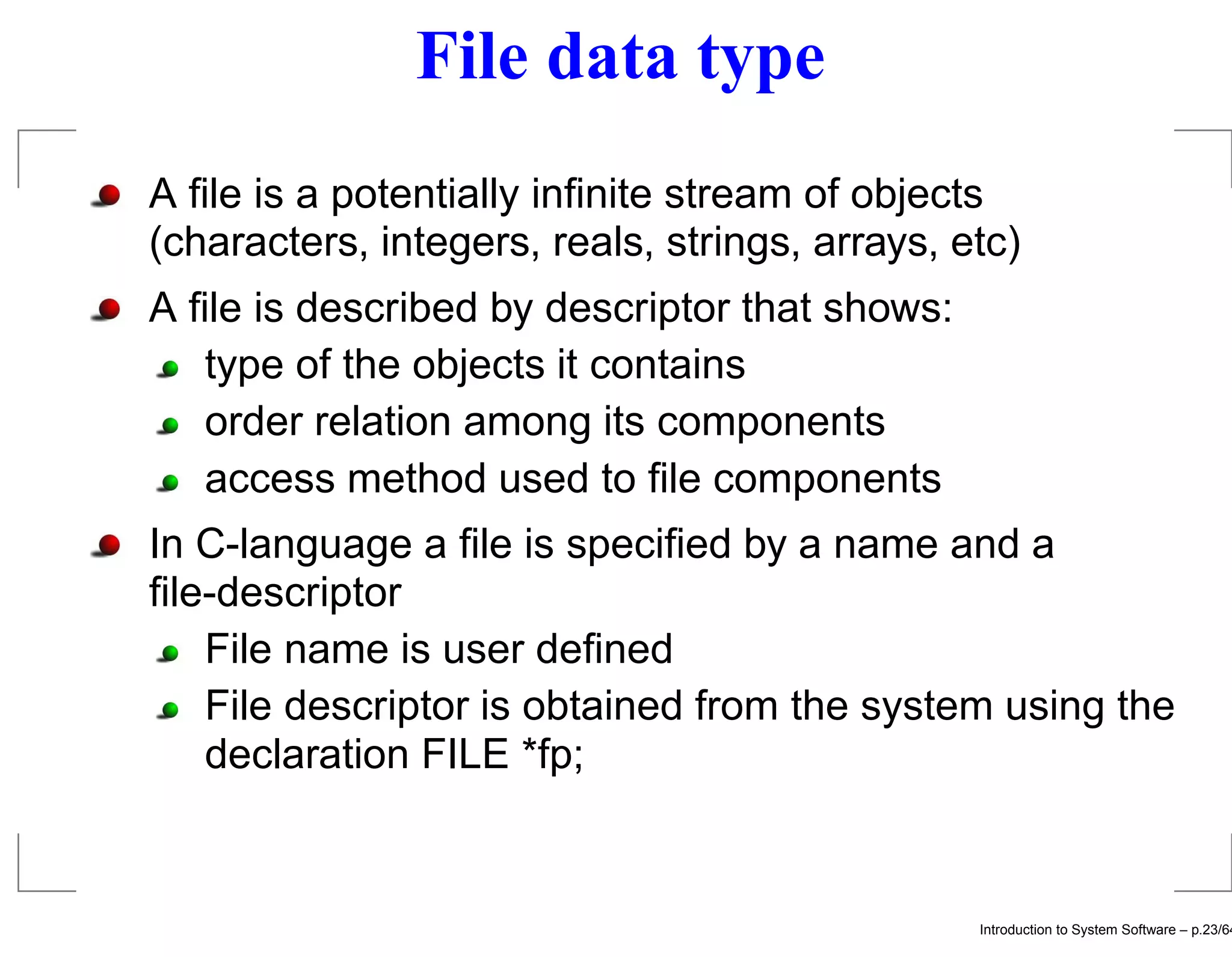 File data type A ﬁle is a potentially inﬁnite stream of objects (characters, integers, reals, strings, arrays, etc) A ﬁle is described by descriptor that shows: type of the objects it contains order relation among its components access method used to ﬁle components In C-language a ﬁle is speciﬁed by a name and a ﬁle-descriptor File name is user deﬁned File descriptor is obtained from the system using the declaration FILE *fp; Introduction to System Software – p.23/64 