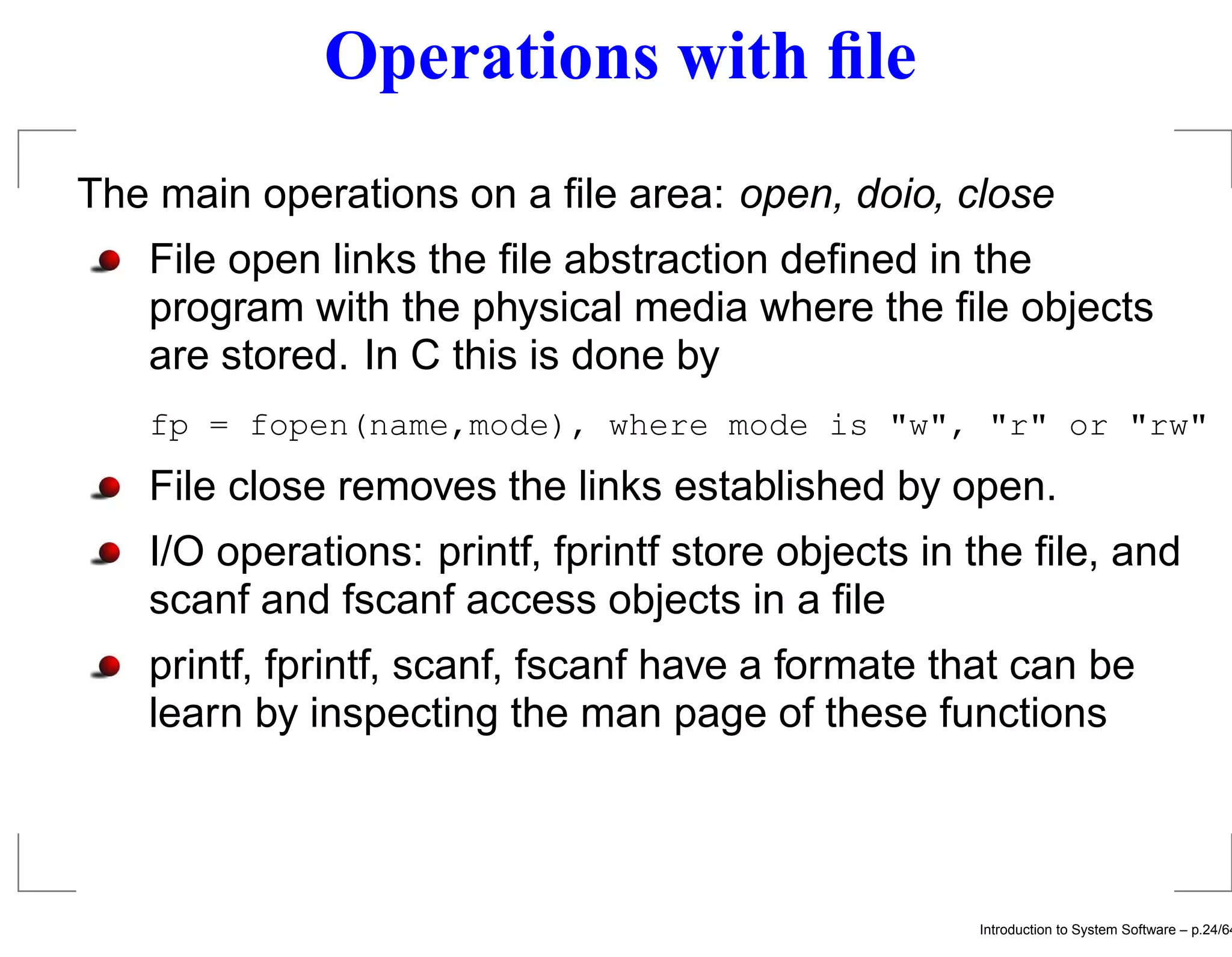 Operations with ﬁle The main operations on a ﬁle area: open, doio, close File open links the ﬁle abstraction deﬁned in the program with the physical media where the ﬁle objects are stored. In C this is done by fp = fopen(name,mode), where mode is "w", "r" or "rw" File close removes the links established by open. I/O operations: printf, fprintf store objects in the ﬁle, and scanf and fscanf access objects in a ﬁle printf, fprintf, scanf, fscanf have a formate that can be learn by inspecting the man page of these functions Introduction to System Software – p.24/64 