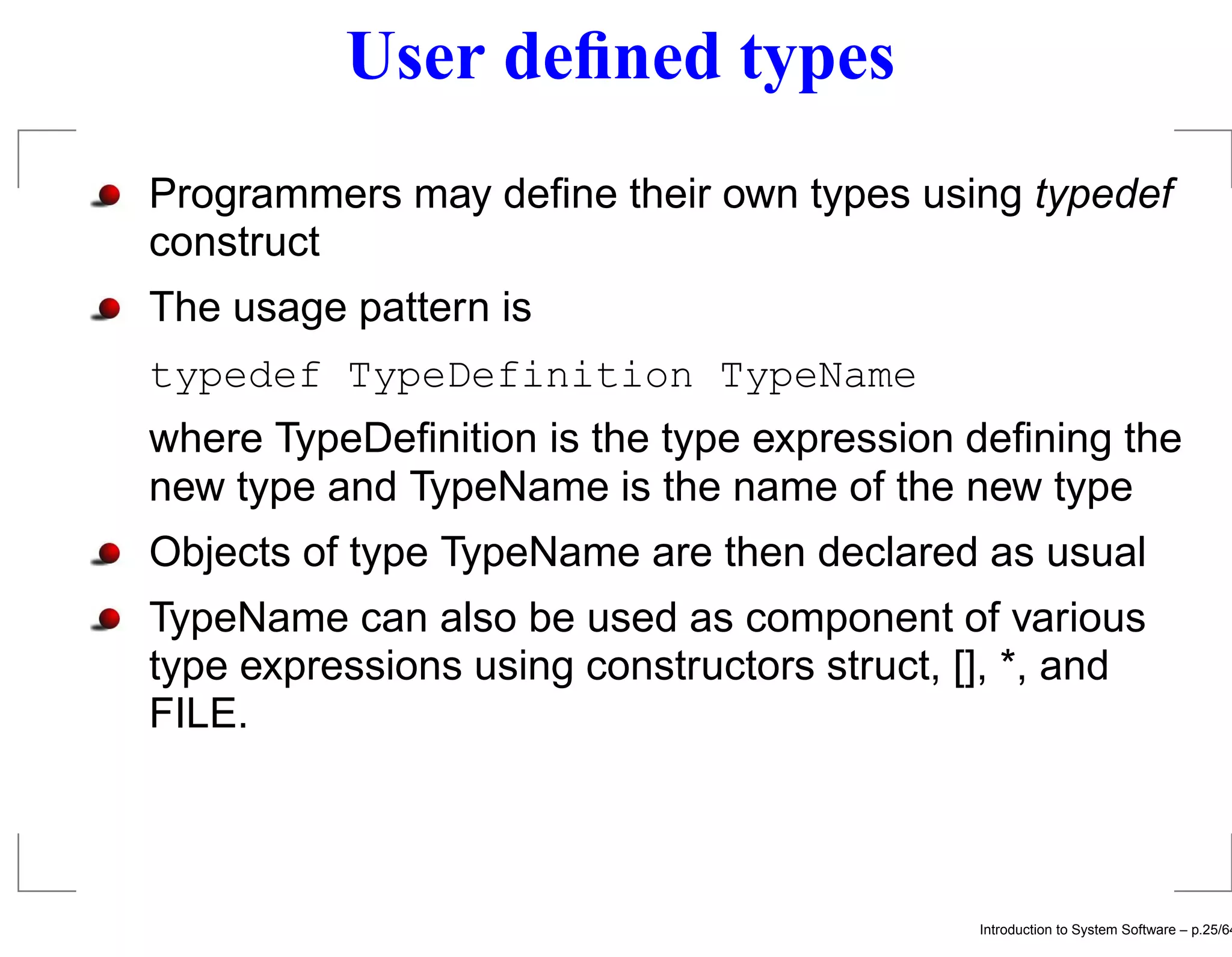 User deﬁned types Programmers may deﬁne their own types using typedef construct The usage pattern is typedef TypeDefinition TypeName where TypeDeﬁnition is the type expression deﬁning the new type and TypeName is the name of the new type Objects of type TypeName are then declared as usual TypeName can also be used as component of various type expressions using constructors struct, [], *, and FILE. Introduction to System Software – p.25/64 