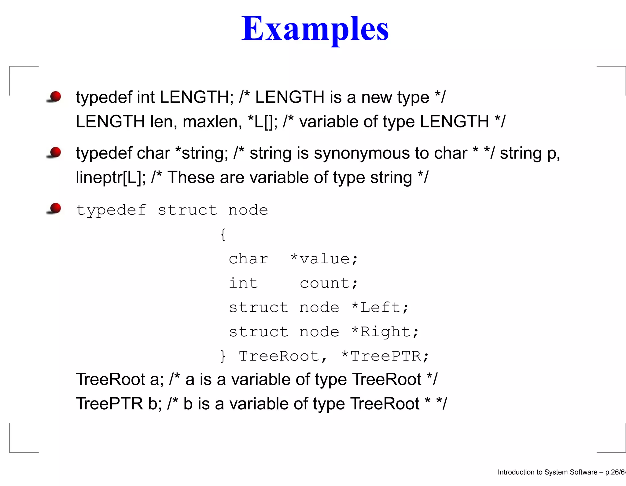 Examples typedef int LENGTH; /* LENGTH is a new type */ LENGTH len, maxlen, *L[]; /* variable of type LENGTH */ typedef char *string; /* string is synonymous to char * */ string p, lineptr[L]; /* These are variable of type string */ typedef struct node { char *value; int count; struct node *Left; struct node *Right; } TreeRoot, *TreePTR; TreeRoot a; /* a is a variable of type TreeRoot */ TreePTR b; /* b is a variable of type TreeRoot * */ Introduction to System Software – p.26/64 