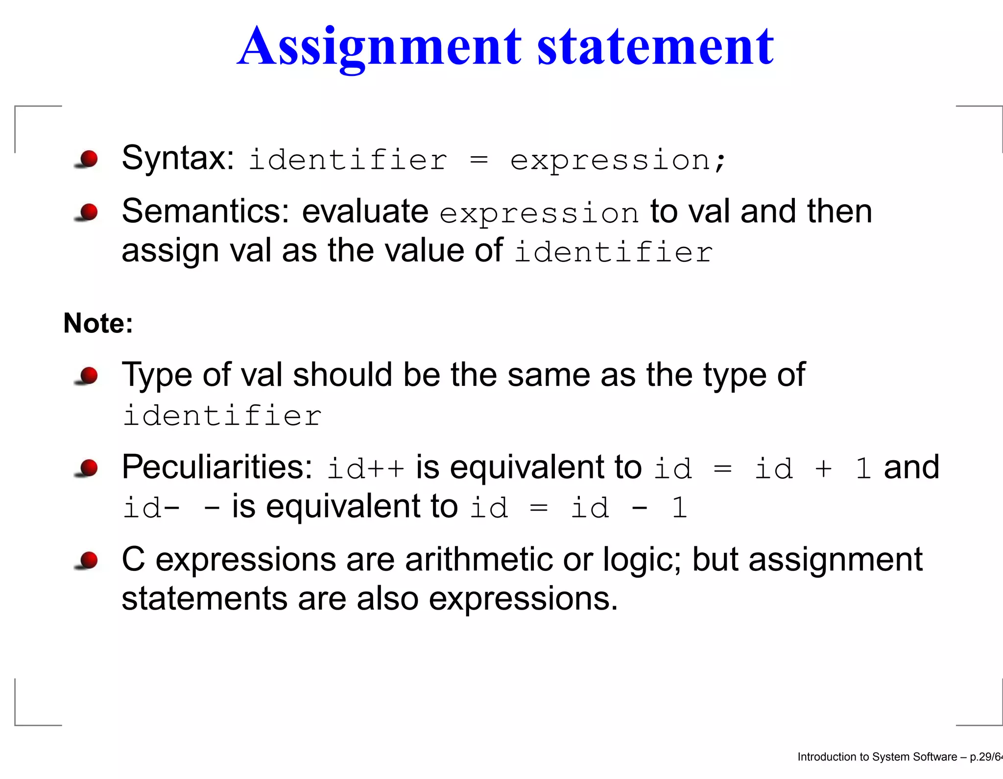 Assignment statement Syntax: identifier = expression; Semantics: evaluate expression to val and then assign val as the value of identifier Note: Type of val should be the same as the type of identifier Peculiarities: id++ is equivalent to id = id + 1 and id- - is equivalent to id = id - 1 C expressions are arithmetic or logic; but assignment statements are also expressions. Introduction to System Software – p.29/64 
