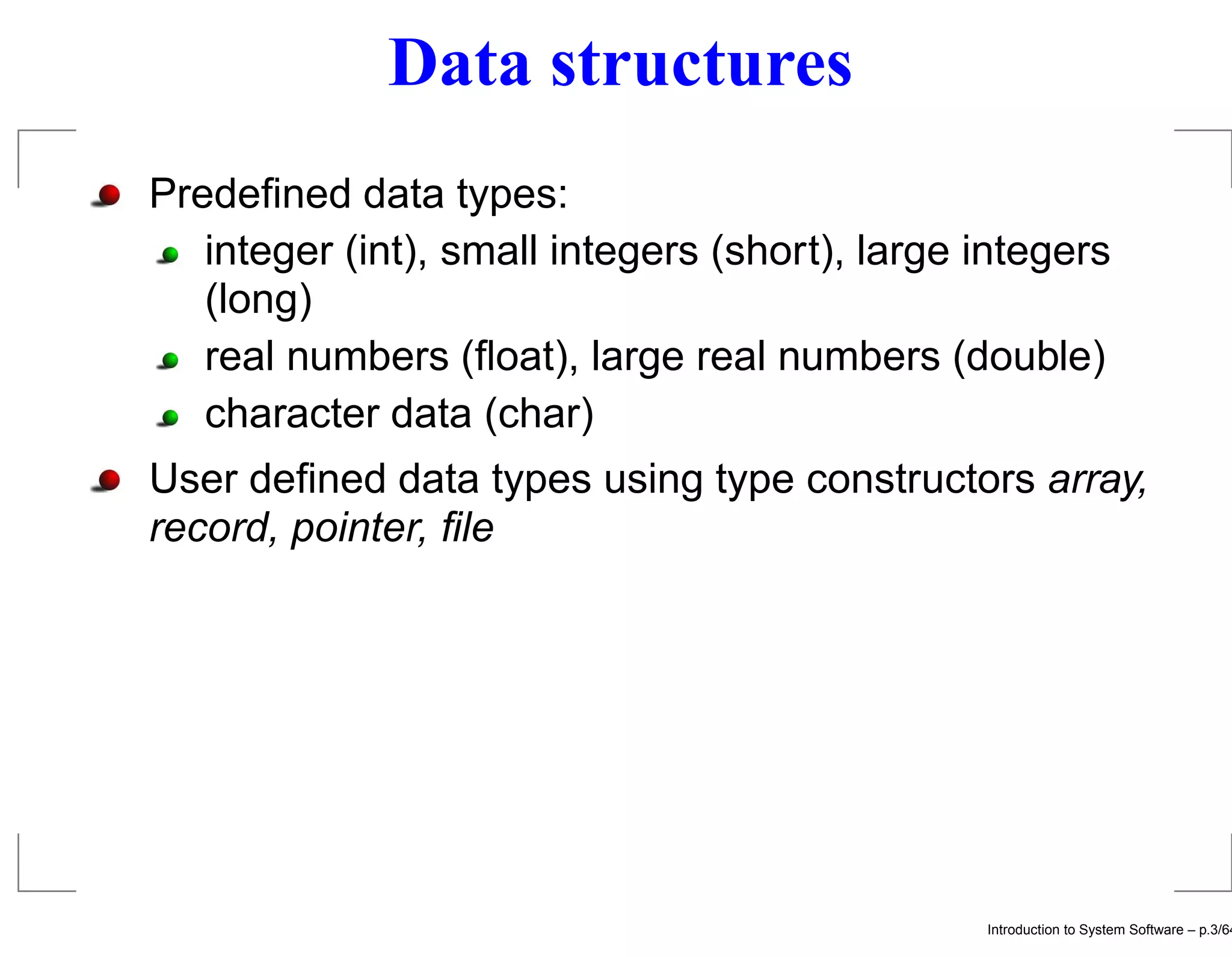 Data structures Predeﬁned data types: integer (int), small integers (short), large integers (long) real numbers (ﬂoat), large real numbers (double) character data (char) User deﬁned data types using type constructors array, record, pointer, ﬁle Introduction to System Software – p.3/64 