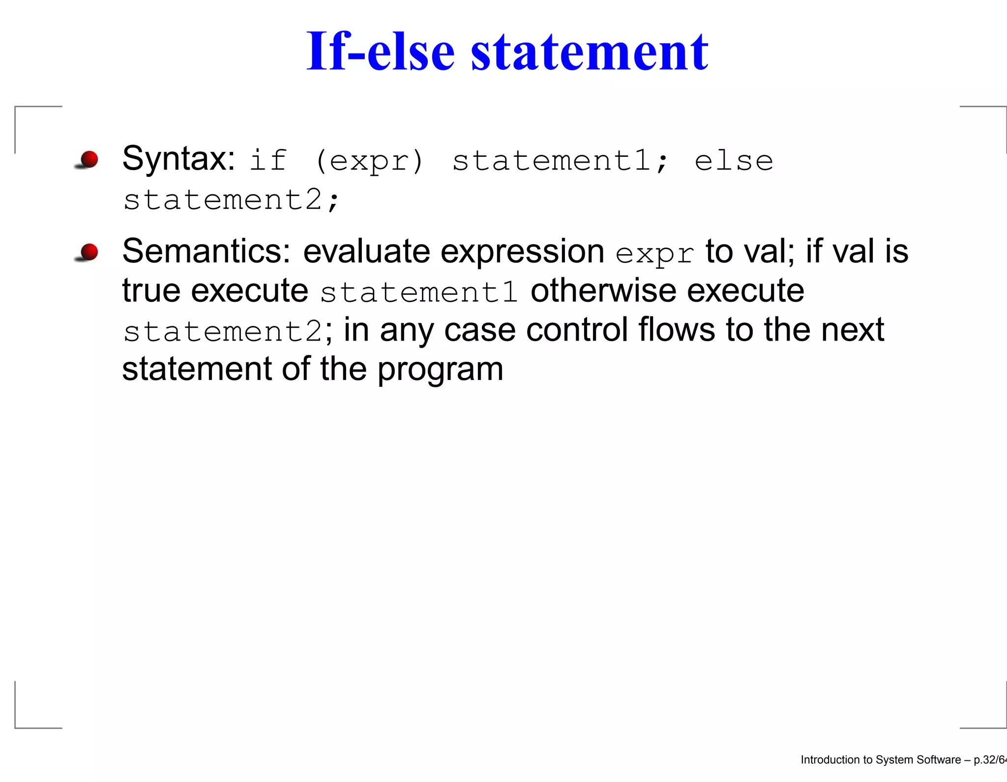 If-else statement Syntax: if (expr) statement1; else statement2; Semantics: evaluate expression expr to val; if val is true execute statement1 otherwise execute statement2; in any case control ﬂows to the next statement of the program Introduction to System Software – p.32/64 