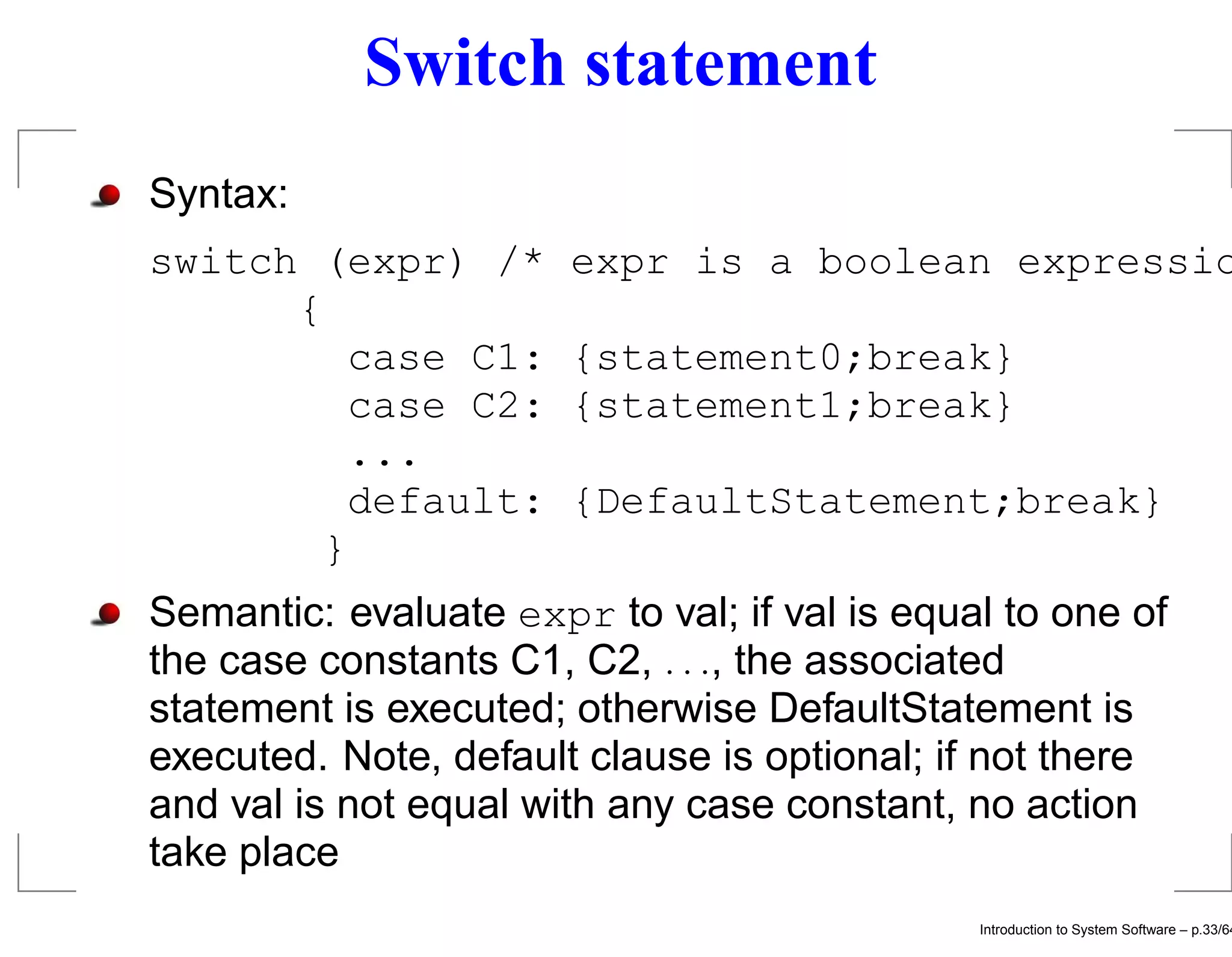 Switch statement Syntax: switch (expr) /* expr is a boolean expressio { case C1: {statement0;break} case C2: {statement1;break} ... default: {DefaultStatement;break} } Semantic: evaluate expr to val; if val is equal to one of the case constants C1, C2, . . ., the associated statement is executed; otherwise DefaultStatement is executed. Note, default clause is optional; if not there and val is not equal with any case constant, no action take place Introduction to System Software – p.33/64 