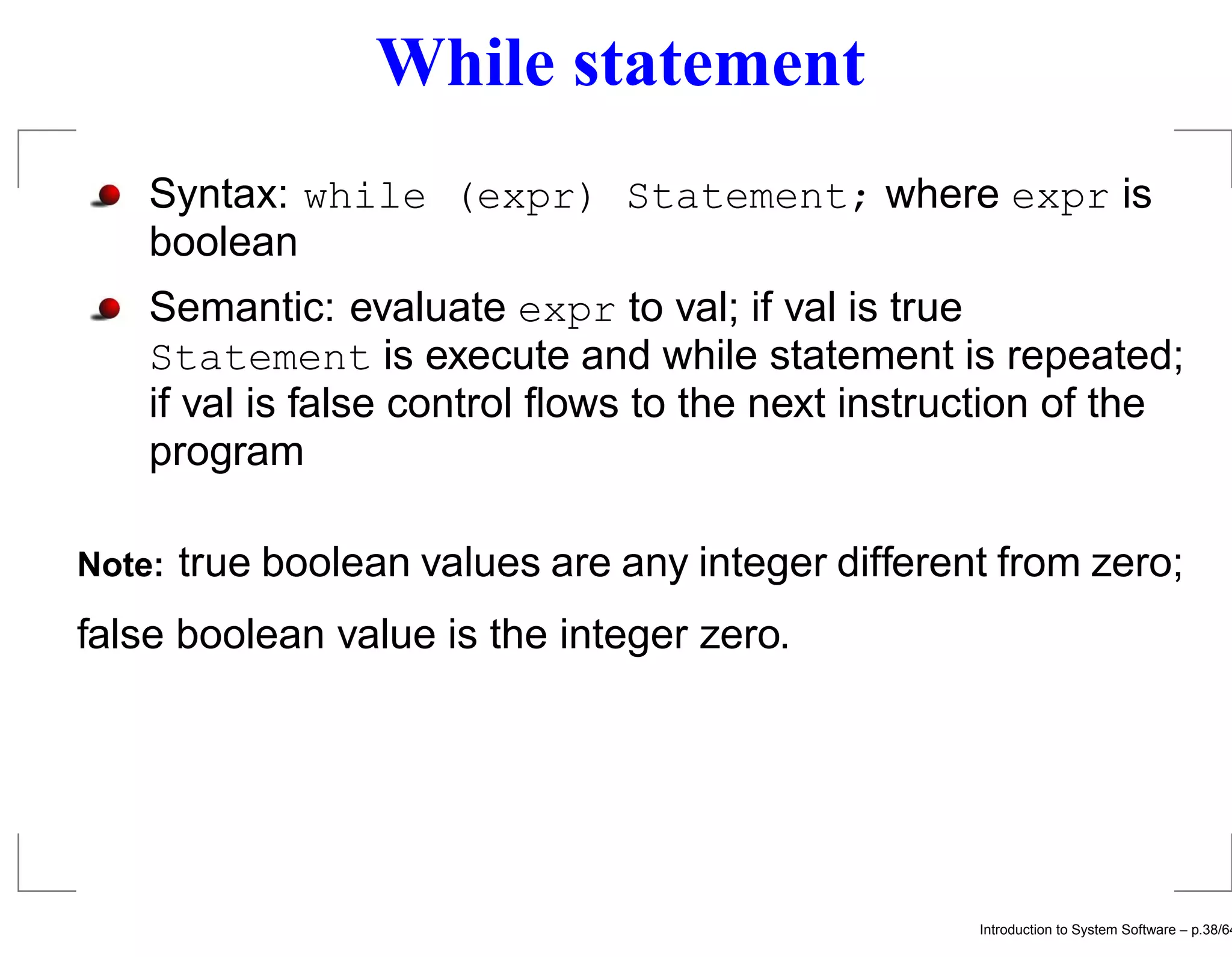 While statement Syntax: while (expr) Statement; where expr is boolean Semantic: evaluate expr to val; if val is true Statement is execute and while statement is repeated; if val is false control ﬂows to the next instruction of the program Note: true boolean values are any integer different from zero; false boolean value is the integer zero. Introduction to System Software – p.38/64 