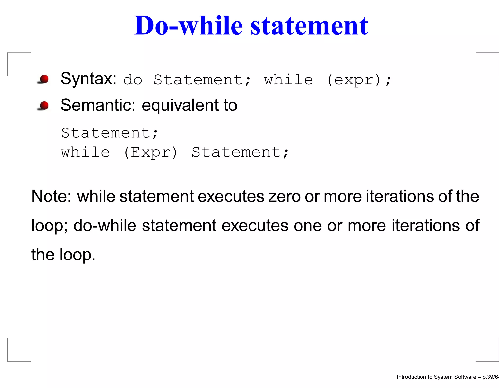 Do-while statement Syntax: do Statement; while (expr); Semantic: equivalent to Statement; while (Expr) Statement; Note: while statement executes zero or more iterations of the loop; do-while statement executes one or more iterations of the loop. Introduction to System Software – p.39/64 