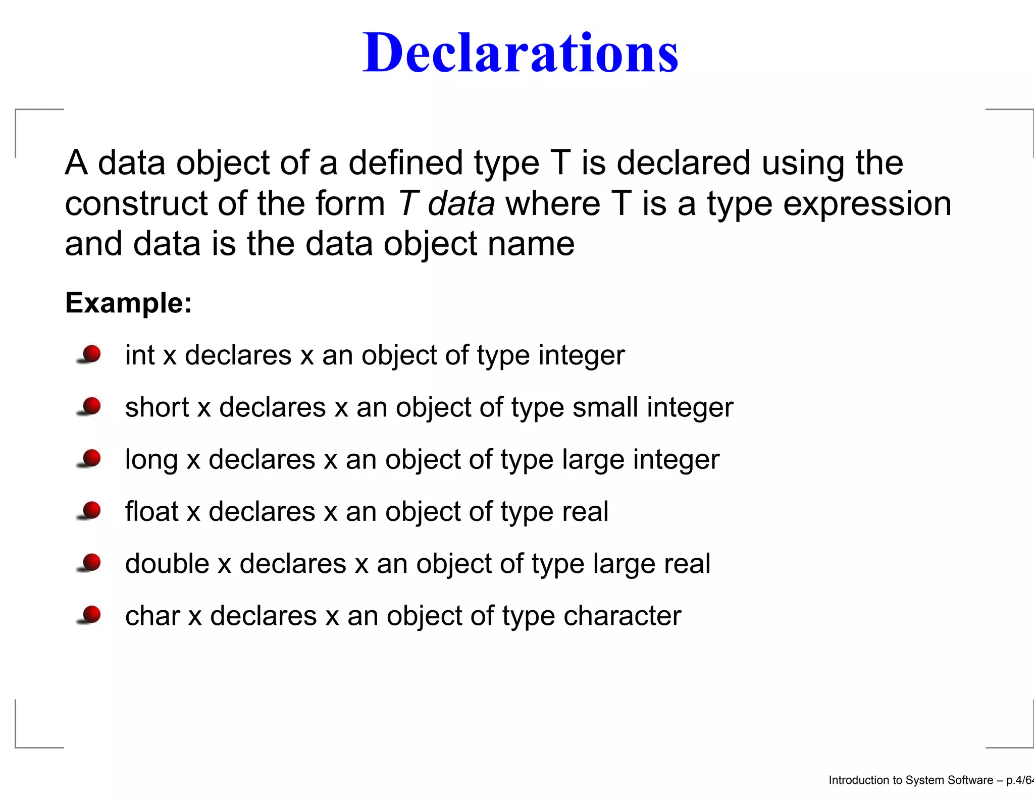 Declarations A data object of a deﬁned type T is declared using the construct of the form T data where T is a type expression and data is the data object name Example: int x declares x an object of type integer short x declares x an object of type small integer long x declares x an object of type large integer ﬂoat x declares x an object of type real double x declares x an object of type large real char x declares x an object of type character Introduction to System Software – p.4/64 