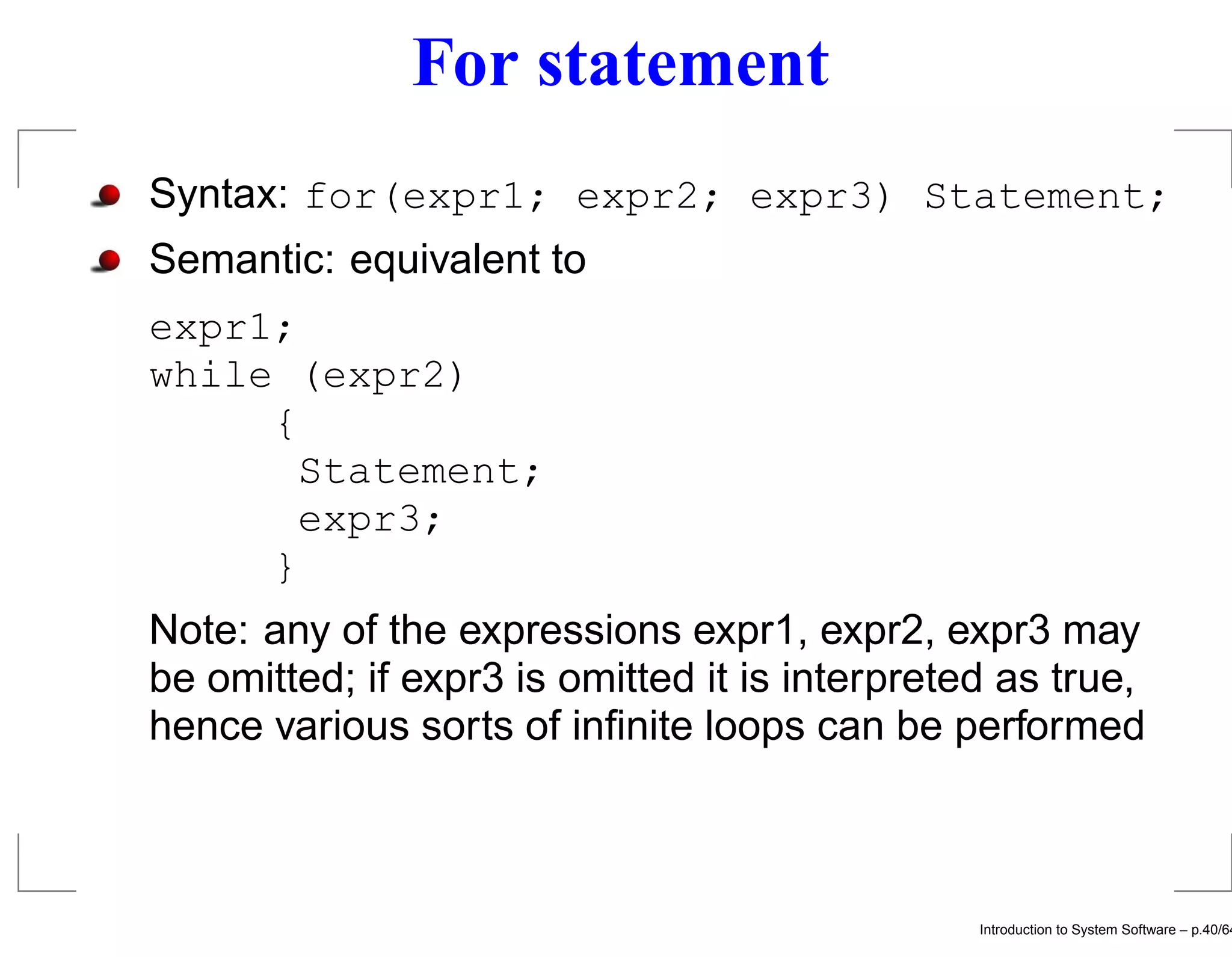 For statement Syntax: for(expr1; expr2; expr3) Statement; Semantic: equivalent to expr1; while (expr2) { Statement; expr3; } Note: any of the expressions expr1, expr2, expr3 may be omitted; if expr3 is omitted it is interpreted as true, hence various sorts of inﬁnite loops can be performed Introduction to System Software – p.40/64 