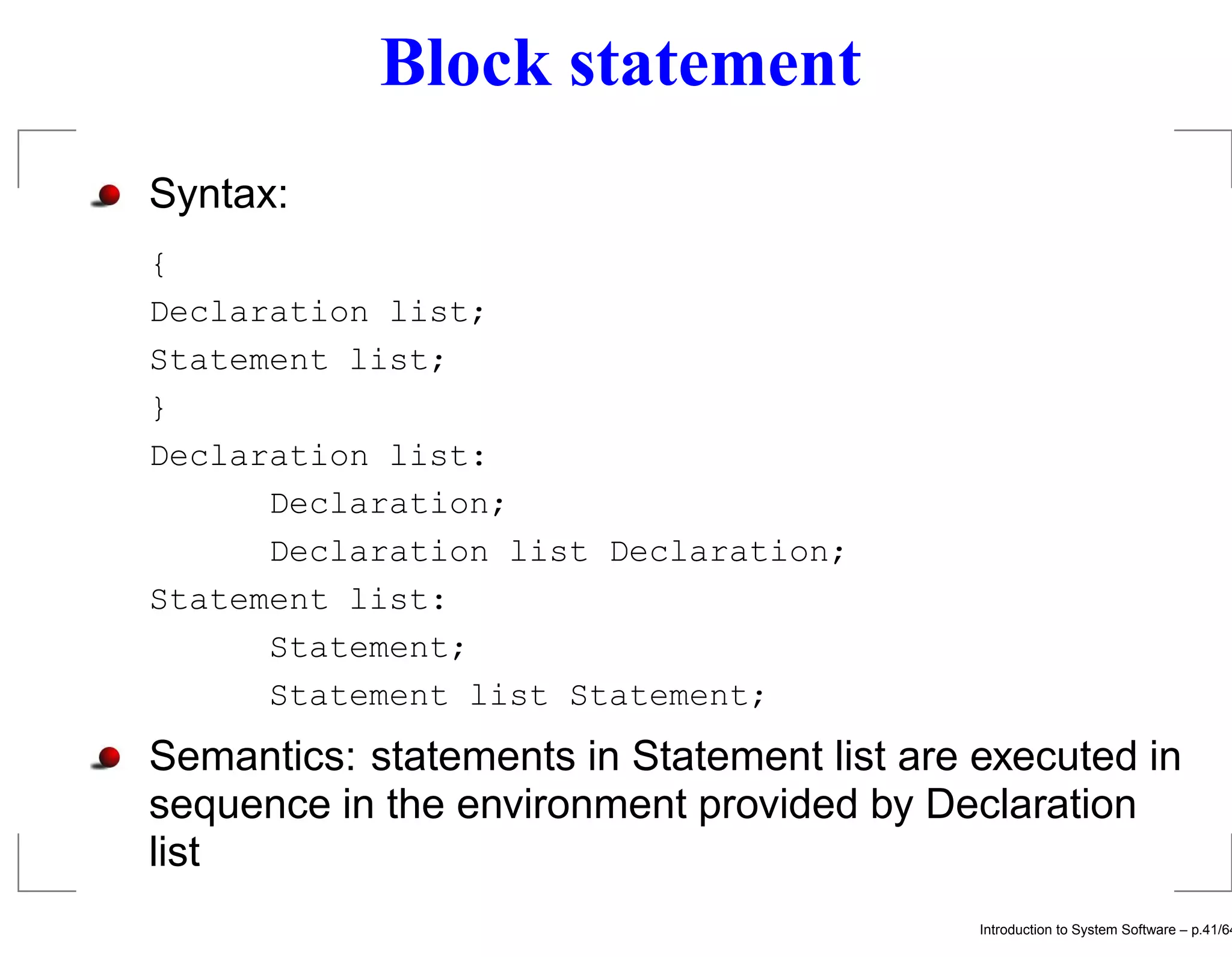 Block statement Syntax: { Declaration list; Statement list; } Declaration list: Declaration; Declaration list Declaration; Statement list: Statement; Statement list Statement; Semantics: statements in Statement list are executed in sequence in the environment provided by Declaration list Introduction to System Software – p.41/64 