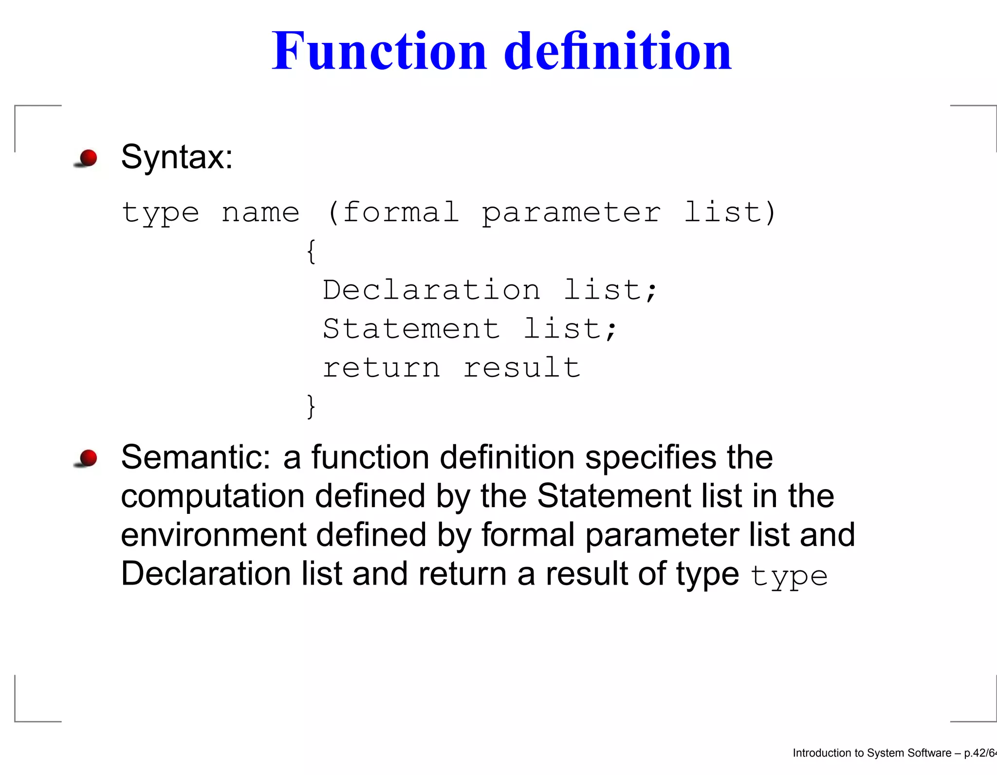 Function deﬁnition Syntax: type name (formal parameter list) { Declaration list; Statement list; return result } Semantic: a function deﬁnition speciﬁes the computation deﬁned by the Statement list in the environment deﬁned by formal parameter list and Declaration list and return a result of type type Introduction to System Software – p.42/64 